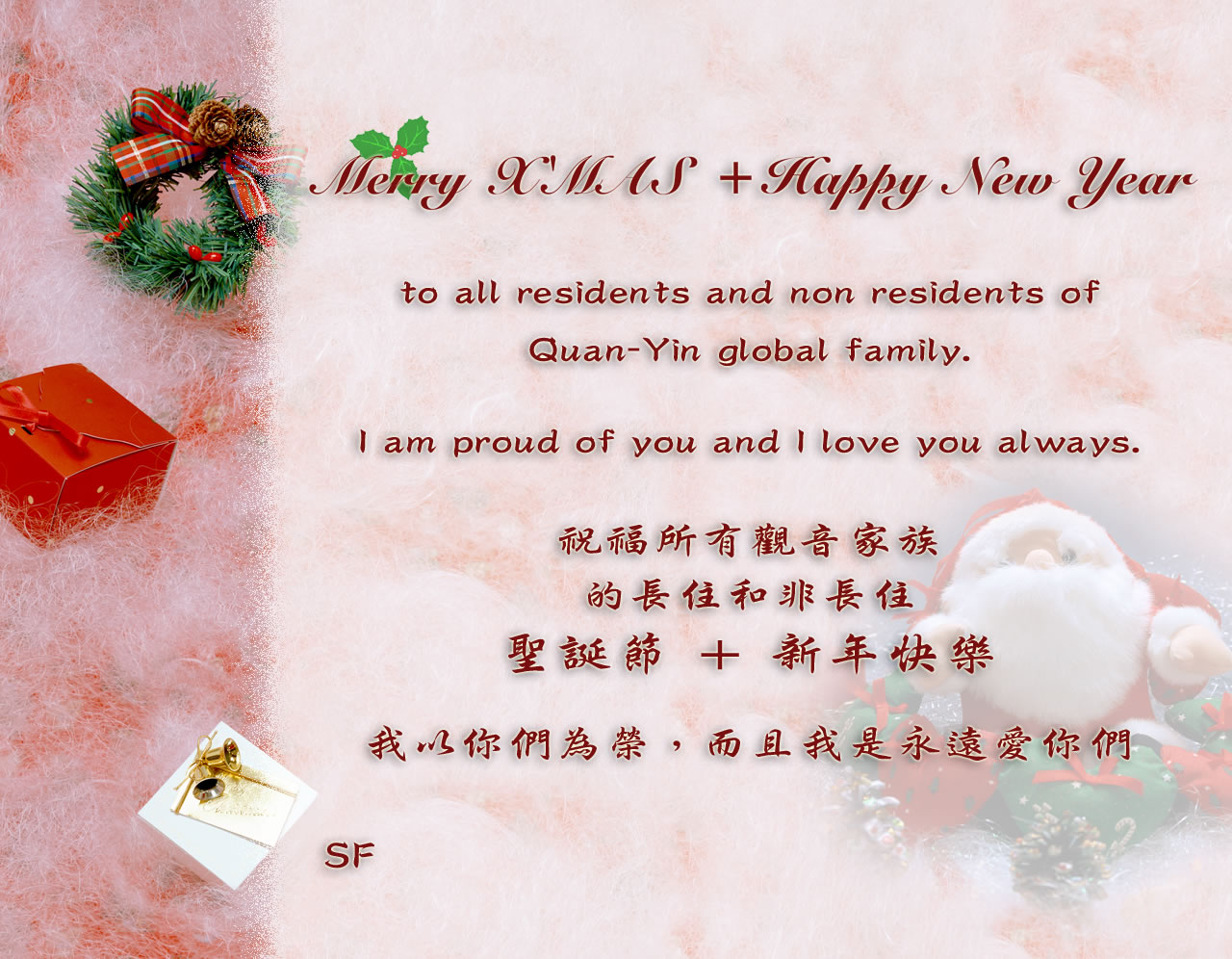 Merry X'MAS + Happy New Year to all residents and non residents of Quan-Yin global family. I am proud of you and I love you always. SF [initialism as Master's e-signature] xml:lang=